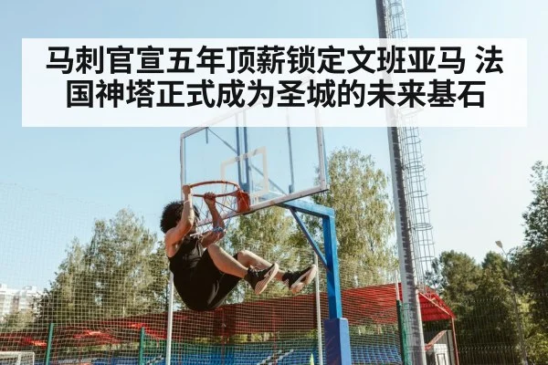 马刺官宣五年顶薪锁定文班亚马 法国神塔正式成为圣城的未来基石